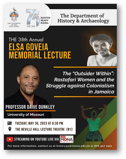 The Department of History & Archaeology will this year host the Annual Elsa Goveia Memorial lecture on May 30, 2023 at 6:30PM. This year’s lecture will be presented by Professor Daive Dunkley, alumnae and Chair of the Black Studies Department, University of Missouri, USA.